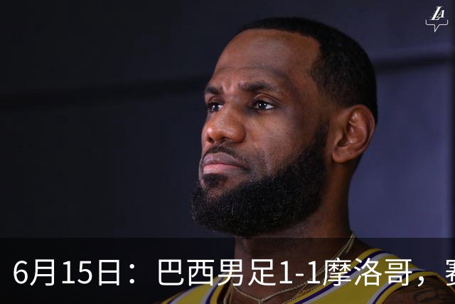 6月15日：巴西男足1-1摩洛哥，赛后球员评分：四人满分，2人及格，2人拉胯